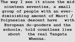 The way I see it since the mid nineteen seventies, a small group of people with an ever-diminishing amount of Maori / Polynesian descent have   with European do-gooders and the schools, told countless lies about   the real Tangata Whenua.  