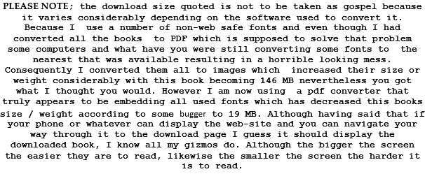 PLEASE NOTE; the download size quoted is not to be taken as gospel because it varies considerably depending on the software used to convert it. Because I  use a number of non-web safe fonts and even though I had converted all the books  to PDF which is supposed to solve that problem   some computers and what have you were still converting some fonts to  the nearest that was available resulting in a horrible looking mess. Consequently I converted them all to images which  increased their size or weight considerably with this book becoming 146 MB nevertheless you got what I thought you would. However I am now using  a pdf converter that truly appears to be embedding all used fonts which has decreased this books size / weight according to some bugger to 19 MB. Although having said that if your phone or whatever can display the web-site and you can navigate your way through it to the download page I guess it should display the downloaded book, I know all my gizmos do. Although the bigger the screen the easier they are to read, likewise the smaller the screen the harder it is to read.  