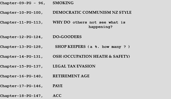 Chapter-09-PG - 96,   SMOKING  Chapter-10-PG-100,    DEMOCRATIC COMMUNISM NZ STYLE  Chapter-11-PG-113,    WHY DO others not see what is                                       happening?  Chapter-12-PG-124,    DO-GOODERS  Chapter-13-PG-128,     SHOP KEEPERS  ( a %. how many ? )  Chapter-14-PG-131,    OSH (OCCUPATION HEATH & SAFETY)  Chapter-15-PG-137,    LEGAL TAX EVASION      Chapter-16-PG-140,    RETIREMENT AGE  Chapter-17-PG-146,    PAYE    Chapter-18-PG-147,    ACC 