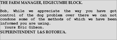 THE FARM MANAGER, EDGECUMBE BLOCK.    Bob, While we appreciate the way you have got control of the dog problem over there we can not condone some of the methods of which we have been informed you are using.        Yours Eric Gibson.  SUPERINTENDENT  L&S ROTORUA. 