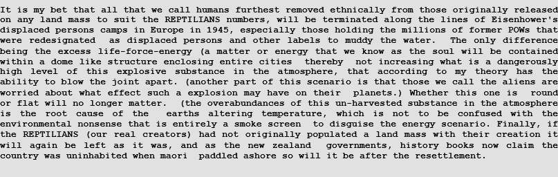 It is my bet that all that we call humans furthest removed ethnically from those originally released on any land mass to suit the REPTILIANS numbers, will be terminated along the lines of Eisenhower's displaced persons camps in Europe in 1945, especially those holding the millions of former POWs that were redesignated  as displaced persons and other labels to muddy the water.  The only difference being the excess life-force-energy (a matter or energy that we know as the soul will be contained within a dome like structure enclosing entire cities  thereby  not increasing what is a dangerously high level of this explosive substance in the atmosphere, that according to my theory has the ability to blow the joint apart. (another part of this scenario is that those we call the aliens are worried about what effect such a explosion may have on their  planets.) Whether this one is  round or flat will no longer matter.  (the overabundances of this un-harvested substance in the atmosphere is the root cause of the  earths altering temperature, which is not to be confused with the environmental nonsense that is entirely a smoke screen  to disguise the energy scenario. Finally, if the REPTILIANS (our real creators) had not originally populated a land mass with their creation it will again be left as it was, and as the new zealand  governments, history books now claim the country was uninhabited when maori  paddled ashore so will it be after the resettlement.  