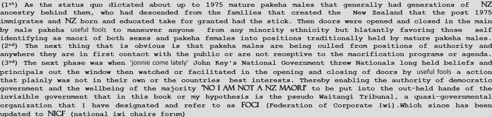 (1st) As the status quo dictated about up to 1975 mature pakeha males that generally had generations of  nz ancestry behind them, who had descended from the families that created the  New Zealand that the post 1975 immigrates and nz born and educated take for granted had the stick. Then doors were opened and closed in the main by male pakeha useful fools to maneuver anyone  from any minority ethnicity but blatantly favoring those  self identifying as maori of both sexes and pakeha females into positions traditionally held by mature pakeha males. (2nd) The next thing that is obvious is that pakeha males are being culled from positions of authority and anywhere they are in first contact with the public or are not receptive to the maorification programs or agenda. (3rd) The next phase was when 'jonnie come lately' John Key's National Government threw Nationals long held beliefs and principals out the window then watched or facilitated in the opening and closing of doors by useful fools a action that plainly was not in their own or the countries  best interests. Thereby enabling the authority of democratic government and the wellbeing of the majority 'no i am not a nz maori' to be put into the out-held hands of the invisible government that in this book or my hypothesis is the pseudo Waitangi Tribunal, a quasi-governmental organization that I have designated and refer to as foci (Federation of Corporate Iwi).Which since has been updated to nicf (national iwi chairs forum)  