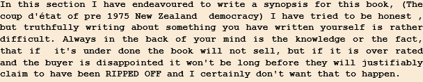 In this section I have endeavoured to write a synopsis for this book, (The  coup d'état of pre 1975 New Zealand  democracy) I have tried to be honest , but truthfully writing about something you have written yourself is rather difficult. Always in the back of your mind is the knowledge or the fact, that if  it's under done the book will not sell, but if it is over rated and the buyer is disappointed it won't be long before they will justifiably claim to have been RIPPED OFF and I certainly don't want that to happen.   