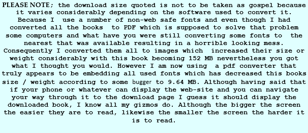 PLEASE NOTE; the download size quoted is not to be taken as gospel because it varies considerably depending on the software used to convert it. Because I  use a number of non-web safe fonts and even though I had converted all the books  to PDF which is supposed to solve that problem   some computers and what have you were still converting some fonts to  the nearest that was available resulting in a horrible looking mess. Consequently I converted them all to images which  increased their size or weight considerably with this book becoming 152 MB nevertheless you got what I thought you would. However I am now using  a pdf converter that truly appears to be embedding all used fonts which has decreased this books size / weight according to some bugger to 9.64 MB. Although having said that if your phone or whatever can display the web-site and you can navigate your way through it to the download page I guess it should display the downloaded book, I know all my gizmos do. Although the bigger the screen the easier they are to read, likewise the smaller the screen the harder it is to read.  